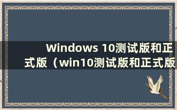 Windows 10测试版和正式版（win10测试版和正式版有什么区别）